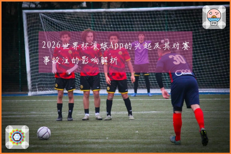 2026世界杯滚球App的兴起及其对赛事投注的影响解析